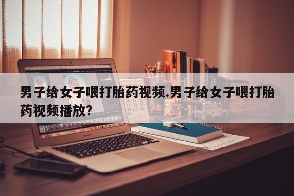米非司酮片方旗舰店男子给女子喂打胎药视频.男子给女子喂打胎药视频播放？