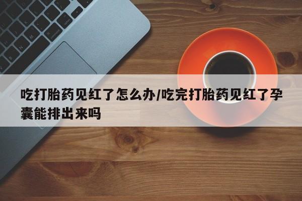 米非司酮片方旗舰店吃打胎药见红了怎么办/吃完打胎药见红了孕囊能排出来吗