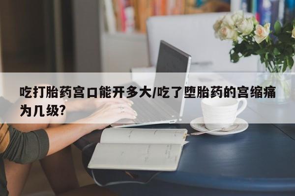 米非司酮片方旗舰店吃打胎药宫口能开多大/吃了堕胎药的宫缩痛为几级?