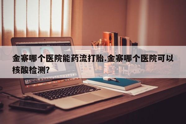 米非司酮片方旗舰店金寨哪个医院能药流打胎.金寨哪个医院可以核酸检测？