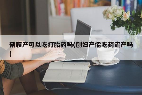 米非司酮片方旗舰店剖腹产可以吃打胎药吗(刨妇产能吃药流产吗)