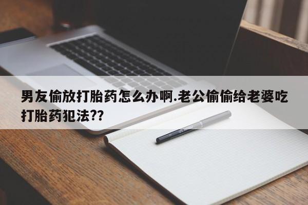 米非司酮片方旗舰店男友偷放打胎药怎么办啊.老公偷偷给老婆吃打胎药犯法?？