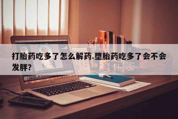 米非司酮片方旗舰店打胎药吃多了怎么解药.堕胎药吃多了会不会发胖？