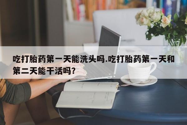 米非司酮片方旗舰店吃打胎药第一天能洗头吗.吃打胎药第一天和第二天能干活吗？