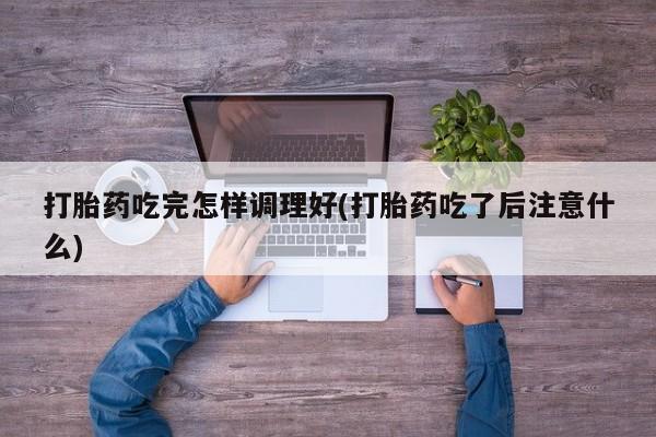 米非司酮片方旗舰店打胎药吃完怎样调理好(打胎药吃了后注意什么)
