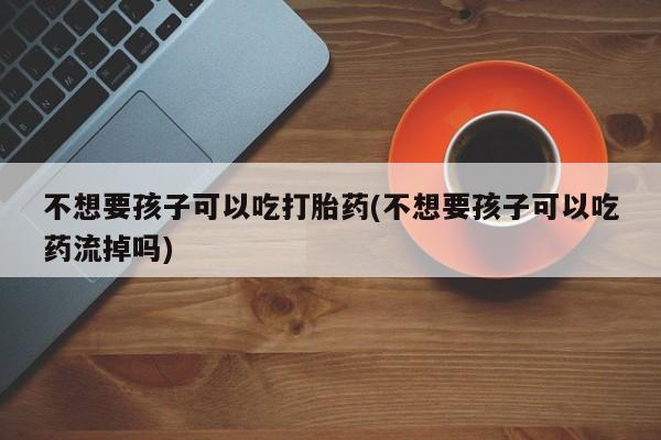 米非司酮片方旗舰店不想要孩子可以吃打胎药(不想要孩子可以吃药流掉吗)