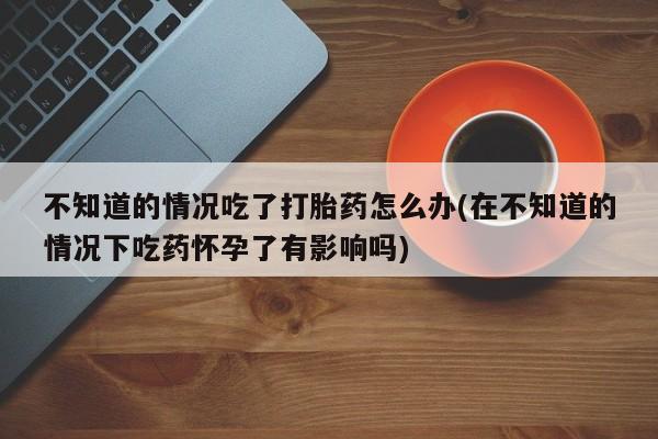 米非司酮片方旗舰店不知道的情况吃了打胎药怎么办(在不知道的情况下吃药怀孕了有影响吗)