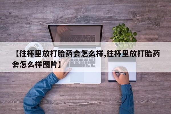 米非司酮片方旗舰店【往杯里放打胎药会怎么样,往杯里放打胎药会怎么样图片】