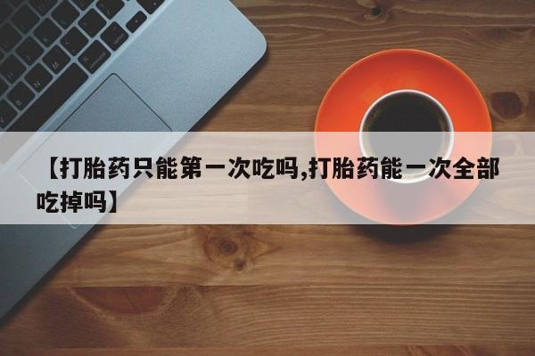 米非司酮片方旗舰店【打胎药只能第一次吃吗,打胎药能一次全部吃掉吗】
