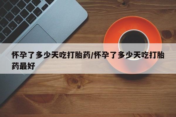 米非司酮片方旗舰店怀孕了多少天吃打胎药/怀孕了多少天吃打胎药最好