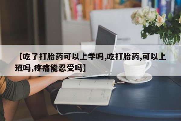 米非司酮片方旗舰店【吃了打胎药可以上学吗,吃打胎药,可以上班吗,疼痛能忍受吗】