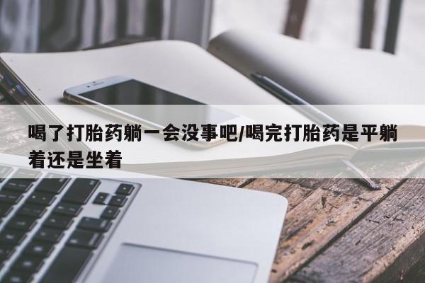 米非司酮片方旗舰店喝了打胎药躺一会没事吧/喝完打胎药是平躺着还是坐着
