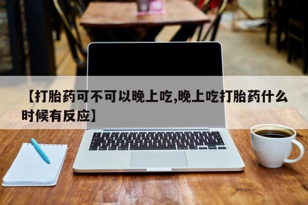 米非司酮片方旗舰店【打胎药可不可以晚上吃,晚上吃打胎药什么时候有反应】