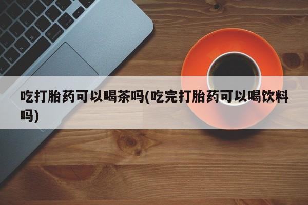 米非司酮片方旗舰店吃打胎药可以喝茶吗(吃完打胎药可以喝饮料吗)