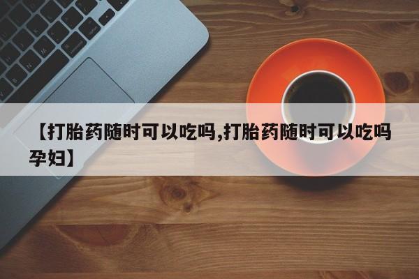米非司酮片方旗舰店【打胎药随时可以吃吗,打胎药随时可以吃吗孕妇】