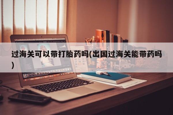 米非司酮片方旗舰店过海关可以带打胎药吗(出国过海关能带药吗)