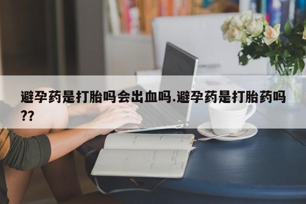 米非司酮片方旗舰店避孕药是打胎吗会出血吗.避孕药是打胎药吗?？
