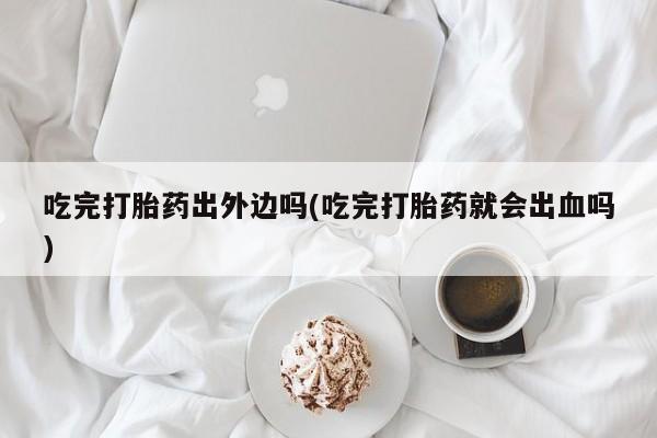 米非司酮片方旗舰店吃完打胎药出外边吗(吃完打胎药就会出血吗)