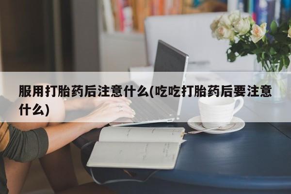 米非司酮片方旗舰店服用打胎药后注意什么(吃吃打胎药后要注意什么)