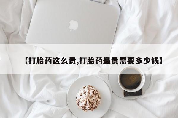 米非司酮片方旗舰店【打胎药这么贵,打胎药最贵需要多少钱】
