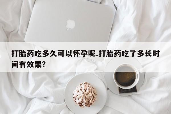 米非司酮片方旗舰店打胎药吃多久可以怀孕呢.打胎药吃了多长时间有效果？