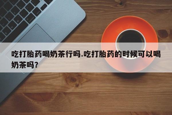 米非司酮片方旗舰店吃打胎药喝奶茶行吗.吃打胎药的时候可以喝奶茶吗？