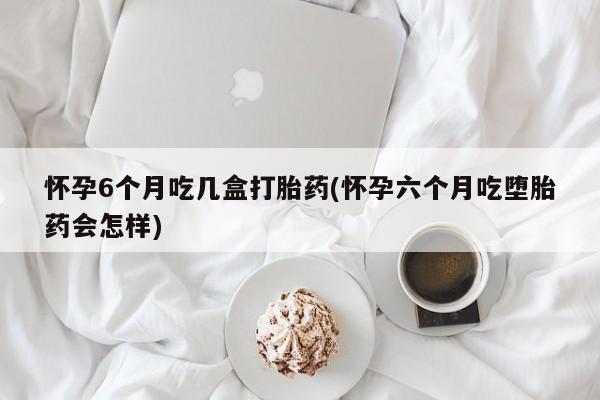 米非司酮片方旗舰店怀孕6个月吃几盒打胎药(怀孕六个月吃堕胎药会怎样)