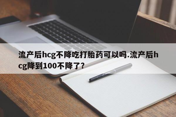 米非司酮片方旗舰店流产后hcg不降吃打胎药可以吗.流产后hcg降到100不降了？