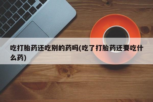 米非司酮片方旗舰店吃打胎药还吃别的药吗(吃了打胎药还要吃什么药)
