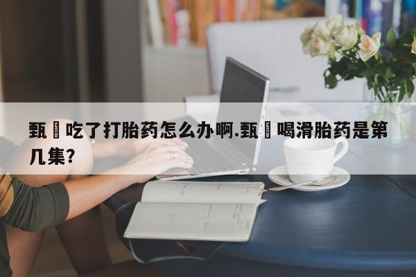 米非司酮片方旗舰店甄嬛吃了打胎药怎么办啊.甄嬛喝滑胎药是第几集？