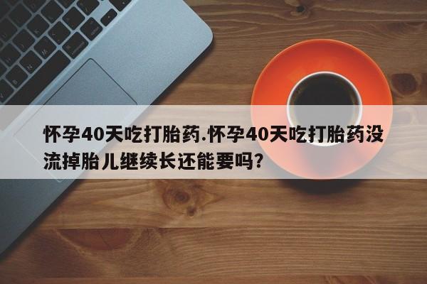 米非司酮片方旗舰店怀孕40天吃打胎药.怀孕40天吃打胎药没流掉胎儿继续长还能要吗？