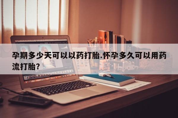 米非司酮片方旗舰店孕期多少天可以以药打胎.怀孕多久可以用药流打胎？