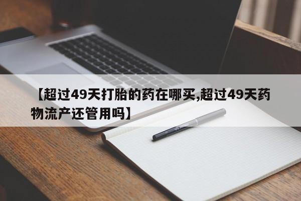 米非司酮片方旗舰店【超过49天打胎的药在哪买,超过49天药物流产还管用吗】