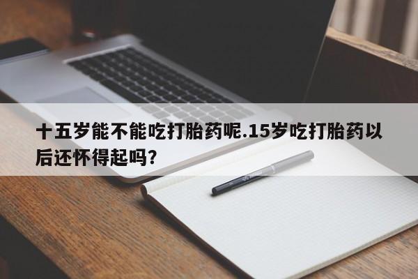 米非司酮片方旗舰店十五岁能不能吃打胎药呢.15岁吃打胎药以后还怀得起吗？