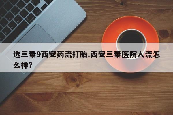 米非司酮片方旗舰店选三秦9西安药流打胎.西安三秦医院人流怎么样？