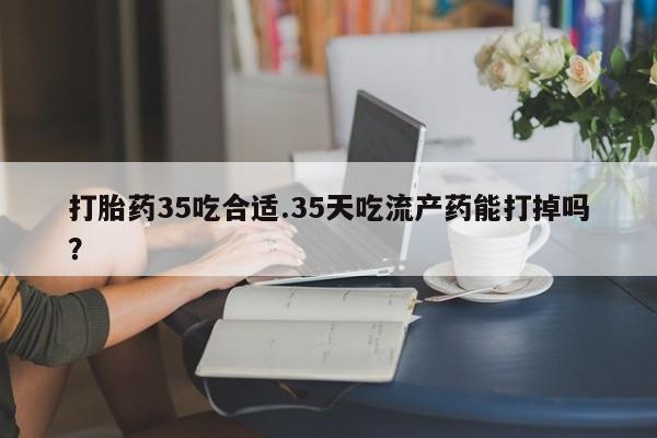 米非司酮片方旗舰店打胎药35吃合适.35天吃流产药能打掉吗？