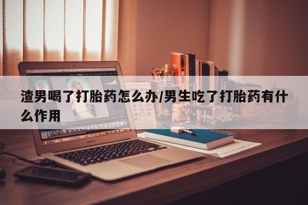 米非司酮片方旗舰店渣男喝了打胎药怎么办/男生吃了打胎药有什么作用