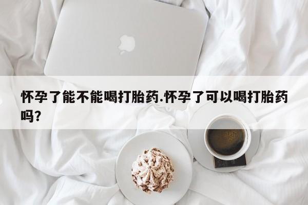 米非司酮片方旗舰店怀孕了能不能喝打胎药.怀孕了可以喝打胎药吗？
