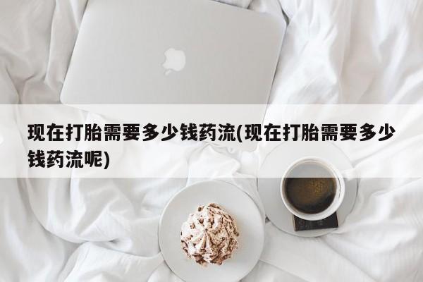 米非司酮片方旗舰店现在打胎需要多少钱药流(现在打胎需要多少钱药流呢)