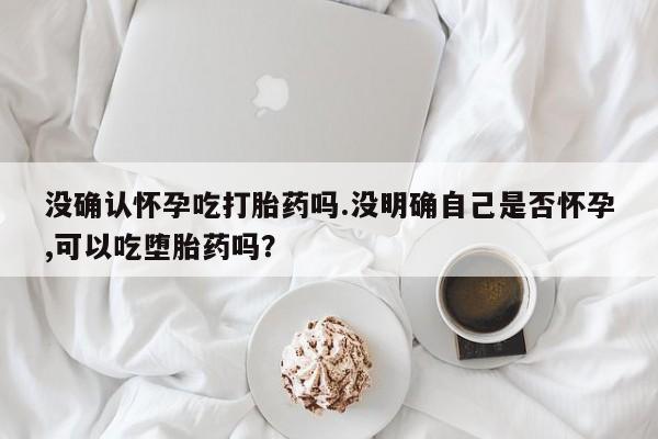 米非司酮片方旗舰店没确认怀孕吃打胎药吗.没明确自己是否怀孕,可以吃堕胎药吗？