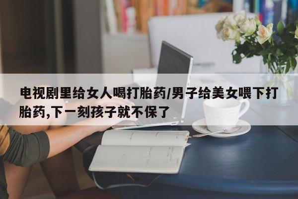 米非司酮片方旗舰店电视剧里给女人喝打胎药/男子给美女喂下打胎药,下一刻孩子就不保了