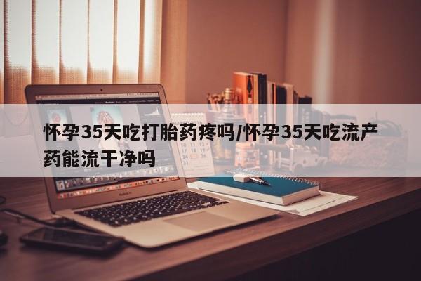 米非司酮片方旗舰店怀孕35天吃打胎药疼吗/怀孕35天吃流产药能流干净吗