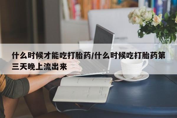 米非司酮片方旗舰店什么时候才能吃打胎药/什么时候吃打胎药第三天晚上流出来