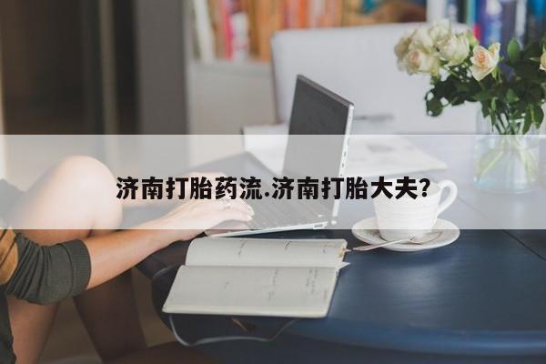 米非司酮片方旗舰店济南打胎药流.济南打胎大夫？
