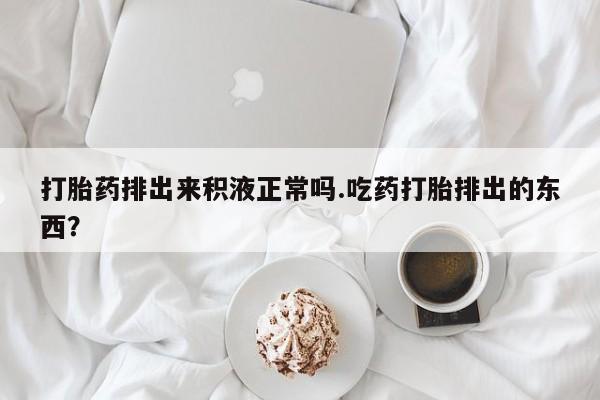 米非司酮片方旗舰店打胎药排出来积液正常吗.吃药打胎排出的东西？