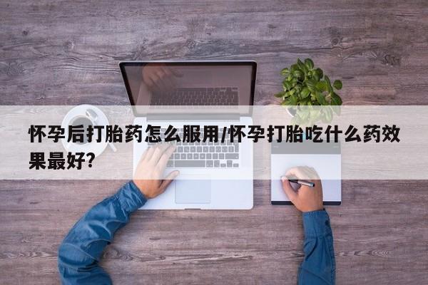 米非司酮片方旗舰店怀孕后打胎药怎么服用/怀孕打胎吃什么药效果最好?