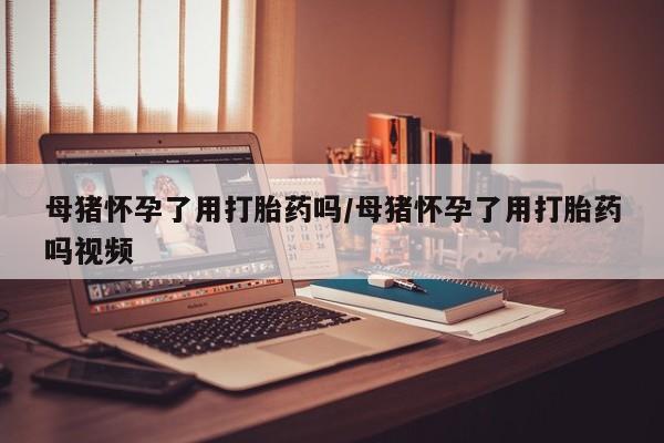 米非司酮片方旗舰店母猪怀孕了用打胎药吗/母猪怀孕了用打胎药吗视频