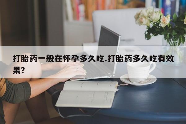 米非司酮片方旗舰店打胎药一般在怀孕多久吃.打胎药多久吃有效果？