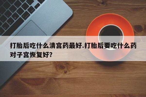 米非司酮片方旗舰店打胎后吃什么清宫药最好.打胎后要吃什么药对子宫恢复好？
