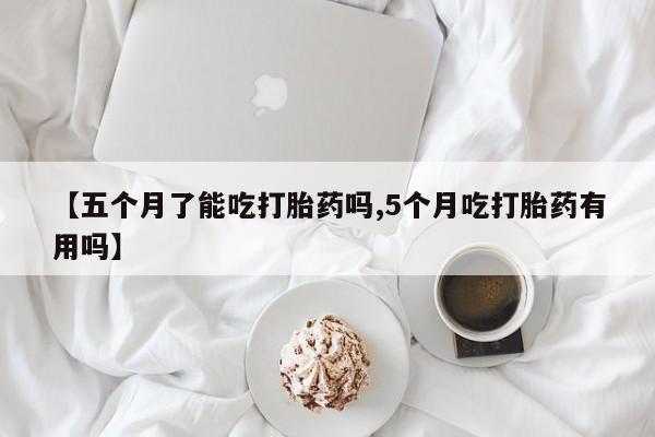 米非司酮片方旗舰店【五个月了能吃打胎药吗,5个月吃打胎药有用吗】